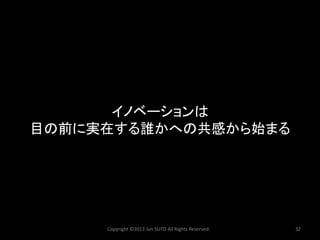 Copyright ©2013 Jun SUTO All Rights Reserved. 32 
イノベーションは 
目の前に実在する誰かへの共感から始まる  