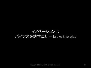 Copyright ©2013 Jun SUTO All Rights Reserved. 33 
イノベーションは 
バイアスを壊すこと＝brake the bias  