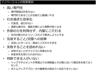 イノベーションの阻害要因 
•高い専門性 
–専門領域以外見えない 
–専門的であることが全能だと勘違いする 
•行き過ぎた効率化 
–冗長性、遊びがない 
–過度な細分化、機能分類により視野が狭くなる 
•外部の力を利用せず、内製にこだわる 
–社内の限られたリソースだけで解決しようとする 
•完成すること/完璧への信奉 
–完成したサービス・商品にこだわりすぎる 
•失敗することを認めれない 
–失敗することがマイナスに評価される 
–多産多死を受け入れきれない 
•判断できる人がいない 
–トップマネジメントが現場よりも情報量とその質において優位性を保てなく なった 
–ボトムアップアプローチの重要性の高まりへ対応できていない  