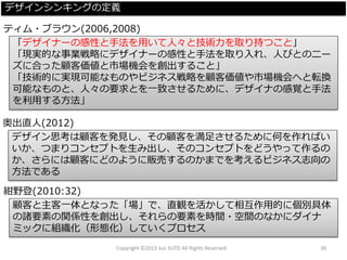 Copyright ©2013 Jun SUTO All Rights Reserved. 38 
「デザイナーの感性と手法を用いて人々と技術力を取り持つこと」 
「現実的な事業戦略にデザイナーの感性と手法を取り入れ、人びとのニー ズに合った顧客価値と市場機会を創出すること」 
「技術的に実現可能なものやビジネス戦略を顧客価値や市場機会へと転換 可能なものと、人々の要求とを一致させるために、デザイナの感覚と手法 を利用する方法」 
ティム・ブラウン(2006,2008) 
デザイン思考は顧客を発見し、その顧客を満足させるために何を作ればい いか、つまりコンセプトを生み出し、そのコンセプトをどうやって作るの か、さらには顧客にどのように販売するのかまでを考えるビジネス志向の 方法である 
奥出直人(2012) 
顧客と主客一体となった「場」で、直観を活かして相互作用的に個別具体 の諸要素の関係性を創出し、それらの要素を時間・空間のなかにダイナ ミックに組織化（形態化）していくプロセス 
紺野登(2010:32) 
デザインシンキングの定義  