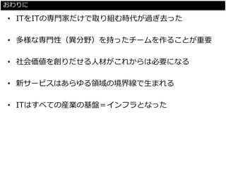 おわりに 
•ITをITの専門家だけで取り組む時代が過ぎ去った 
•多様な専門性（異分野）を持ったチームを作ることが重要 
•社会価値を創りだせる人材がこれからは必要になる 
•新サービスはあらゆる領域の境界線で生まれる 
•ITはすべての産業の基盤＝インフラとなった  