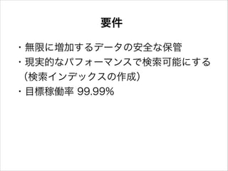 要件
・無限に増加するデータの安全な保管
・現実的なパフォーマンスで検索可能にする
（検索インデックスの作成）
・目標稼働率 99.99%

 
