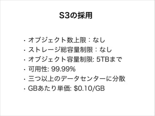 S3の採用
•
•
•
•
•
•

オブジェクト数上限：なし
ストレージ総容量制限：なし
オブジェクト容量制限: 5TBまで
可用性: 99.99%
三つ以上のデータセンターに分散
GBあたり単価: $0.10/GB

 