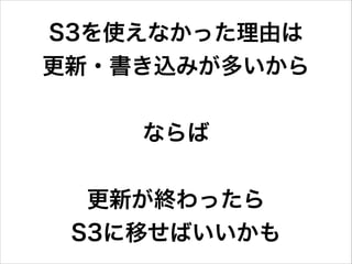 S3を使えなかった理由は 
更新・書き込みが多いから
!

ならば
!

更新が終わったら 
S3に移せばいいかも

 