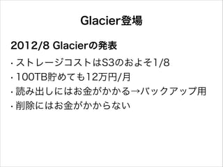 Glacier登場
2012/8 Glacierの発表
!
• ストレージコストはS3のおよそ1/8
• 100TB貯めても12万円/月
• 読み出しにはお金がかかる→バックアップ用
• 削除にはお金がかからない

 