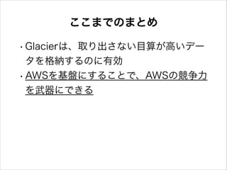 ここまでのまとめ
• Glacierは、取り出さない目算が高いデー
タを格納するのに有効
• AWSを基盤にすることで、AWSの競争力
を武器にできる

 
