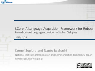 LCore: A Language Acquisition Framework for Robots
From Grounded Language Acquisition to Spoken Dialogues
2013/12/13

Komei Sugiura and Naoto Iwahashi
National Institute of Information and Communication Technology, Japan
komei.sugiura@nict.go.jp

 