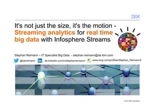 It's not just the size, it's the motion Streaming analytics for real time
big data with Infosphere Streams
Stephan Reimann – IT Specialist Big Data - stephan.reimann@de.ibm.com
@stereimann

de.linkedin.com/in/stephanreimann/

www.xing.com/profiles/Stephan_Reimann2

© 2013 IBM Corporation

 