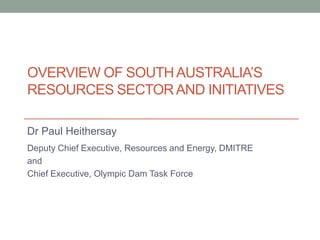 OVERVIEW OF SOUTH AUSTRALIA’S
RESOURCES SECTOR AND INITIATIVES
Dr Paul Heithersay
Deputy Chief Executive, Resources and Energy, DMITRE
and
Chief Executive, Olympic Dam Task Force

 