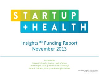 InsightsTM Funding Report
November 2013
Produced By
Steven McDonald, StartUp Health Fellow
Tanner Yager, StartUp Health Financial Analyst
Brian T. Edwards, StartUp Health Insights Fellow

www.StartUpHealth.com/insights
© 2013 StartUp Health

 