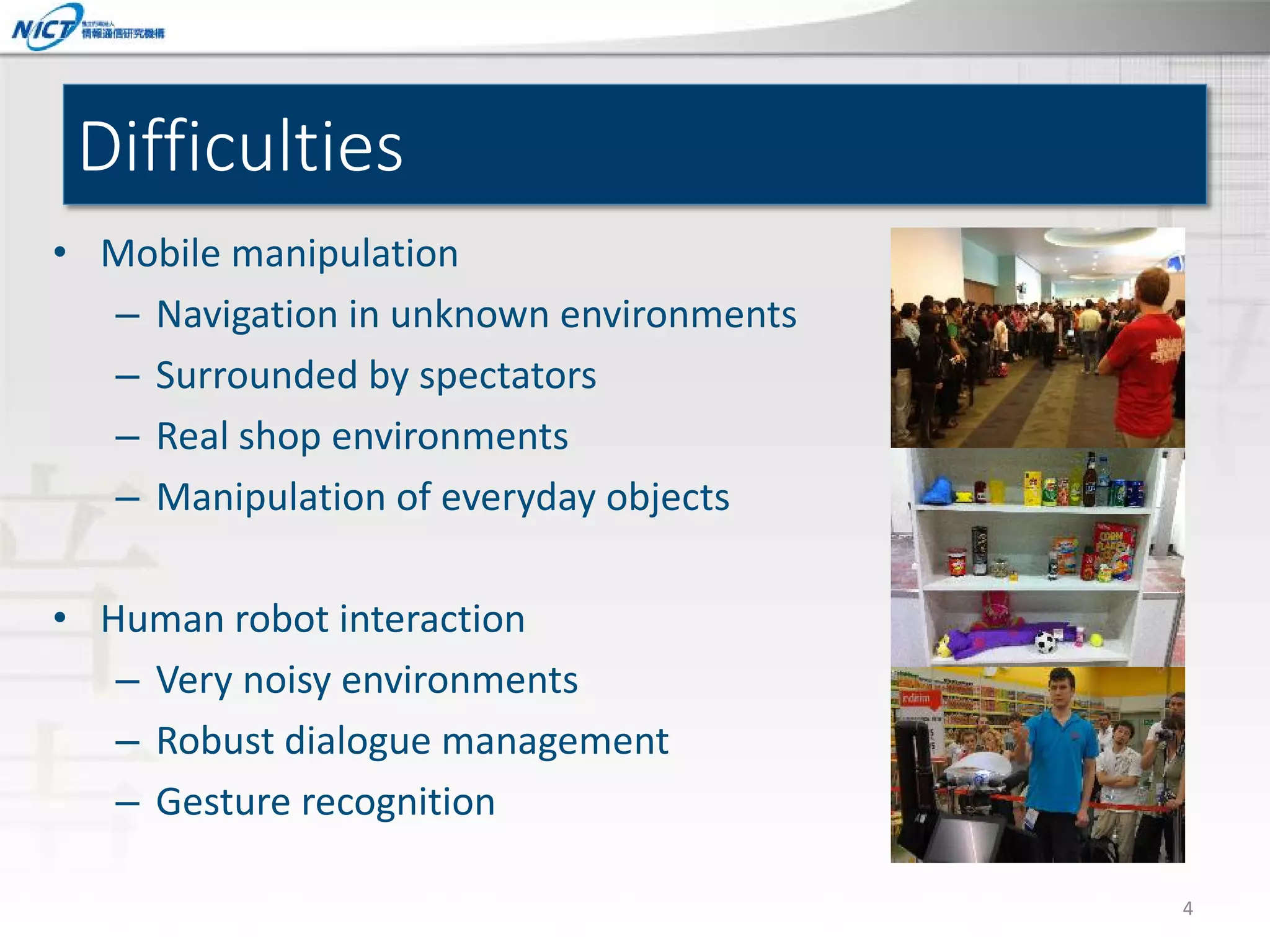Difficulties
• Mobile manipulation
– Navigation in unknown environments
– Surrounded by spectators
– Real shop environments
– Manipulation of everyday objects
• Human robot interaction
– Very noisy environments
– Robust dialogue management
– Gesture recognition
4

 