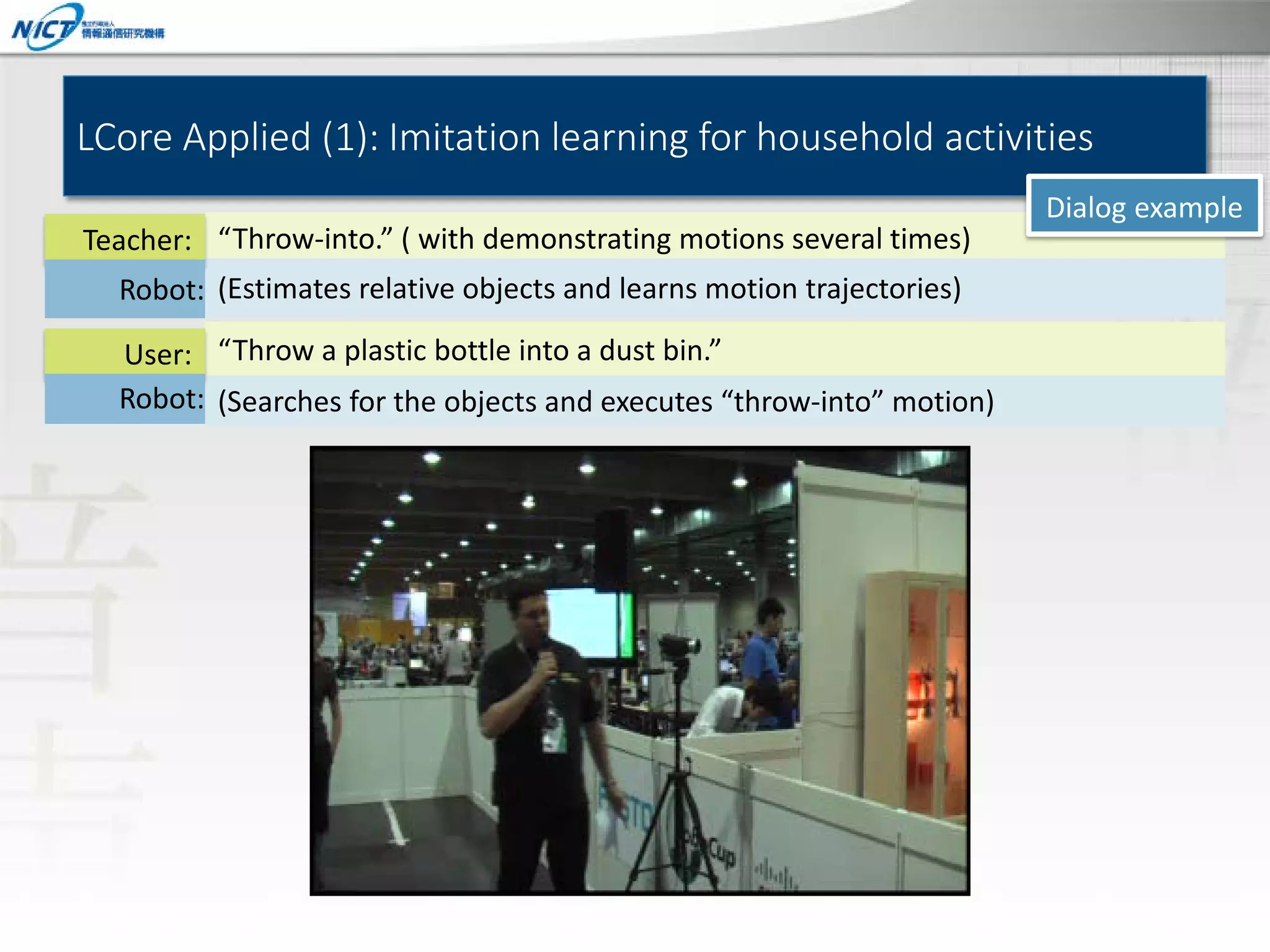 LCore Applied (1): Imitation learning for household activities
Teacher: “Throw-into.” ( with demonstrating motions several times)
Robot: (Estimates relative objects and learns motion trajectories)
User: “Throw a plastic bottle into a dust bin.”
Robot: (Searches for the objects and executes “throw-into” motion)

Dialog example

 
