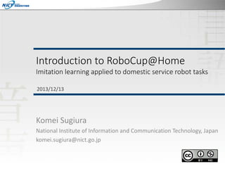 Introduction to RoboCup@Home

Imitation learning applied to domestic service robot tasks
2013/12/13

Komei Sugiura
National Institute of Information and Communication Technology, Japan
komei.sugiura@nict.go.jp

 
