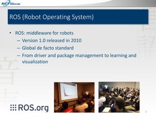 ROS (Robot Operating System)
• ROS: middleware for robots
– Version 1.0 released in 2010
– Global de facto standard
– From driver and package management to learning and
visualization

2

 