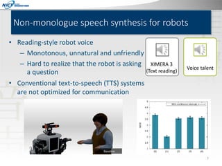 Non-monologue speech synthesis for robots
• Reading-style robot voice
– Monotonous, unnatural and unfriendly
– Hard to realize that the robot is asking
a question

XIMERA 3
(Text reading)

Voice talent

• Conventional text-to-speech (TTS) systems
are not optimized for communication

7

 