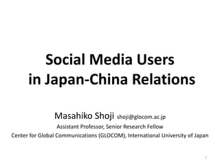 Social Media Users
in Japan-China Relations
Masahiko Shoji shoji@glocom.ac.jp
Assistant Professor, Senior Research Fellow
Center for Global Communications (GLOCOM), International University of Japan

1

 