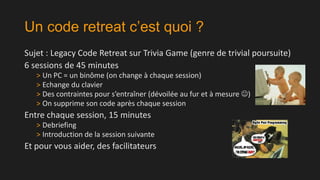 Un code retreat c’est quoi ?
Sujet : Legacy Code Retreat sur Trivia Game (genre de trivial poursuite)
6 sessions de 45 minutes
> Un PC = un binôme (on change à chaque session)
> Echange du clavier
> Des contraintes pour s’entraîner (dévoilée au fur et à mesure )
> On supprime son code après chaque session

Entre chaque session, 15 minutes
> Debriefing
> Introduction de la session suivante

Et pour vous aider, des facilitateurs

 