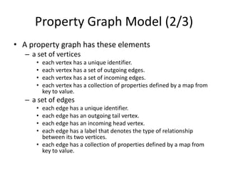 Property Graph Model (2/3)
• A property graph has these elements
– a set of vertices
•
•
•
•

each vertex has a unique identifier.
each vertex has a set of outgoing edges.
each vertex has a set of incoming edges.
each vertex has a collection of properties defined by a map from
key to value.

– a set of edges
•
•
•
•

each edge has a unique identifier.
each edge has an outgoing tail vertex.
each edge has an incoming head vertex.
each edge has a label that denotes the type of relationship
between its two vertices.
• each edge has a collection of properties defined by a map from
key to value.

 