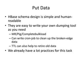 Put Data
• HBase schema design is simple and humanreadable
• They are easy to write your own dumping tool
as you need
– MR/Pig/Completebulkload
– Can write cron-job to clean up the broken-edge
data
– TTL can also help to retire old data

• We already have a lot practices for this task

 