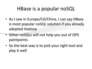 HBase is a popular noSQL
• As I saw in Europe/CA/China, I can say HBase
is most popular noSQL solution if you already
adopted Hadoop
• Other noSQLs will not help you out of OPS
paintpoints
• So the best way is to pick your right tool and
play it well

 