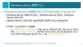 Windows Azure 仮想マシン
• Windows Azure上で稼働させることができるHyper-V Guest OS
• Windows Server 2008 R2 SP1 , Windows Server 2012 , Windows
Server 2012 R2
• Ubuntu Server, Cent OS, openSUSE, SUSE Linux Enterprise
• アプリケーション込のイメージも提供
– SharePoint Server 2013 Trial, SQL Server 2008 R2 SP2, SQL Server 2012
SP1, SQL Server 2014 CTP2, BizTalk Server 2013, Oracle Database 12c /
11g, Oracle WebLogic Server 12c / 11g, Visual Studio 2013

* 言語は英語。言語パックを追加することで日本語化は可能。アプリケーションはそれぞれの対応が必要。
17

 