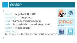 自己紹介
{
"name" : "Keiji KAMEBUCHI",
"corporation" : "pnop Inc.",
"mail" : "kamebuchi@pnop.co.jp",
"web" : "http://buchizo.wordpress.com/",
"twitter" : "@kamebuchi",
"facebook" :
"https://www.facebook.com/keijikamebuchi"

buchizo

Senior Fellow

KeijiKamebuchi

@kamebuchi

}
2

 