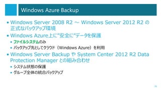 Windows Azure Backup
• Windows Server 2008 R2 ～ Windows Server 2012 R2 の
正式なバックアップ環境
• Windows Azure上に”安全に”データを保護
• ファイルシステムのみ
• バックアップ先としてクラウド（Windows Azure）を利用

• Windows Server Backup や System Center 2012 R2 Data
Protection Manager との組み合わせ
• システム状態の保護
• グループ全体の統合バックアップ

26

 