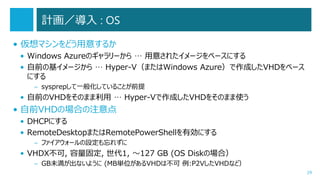 計画／導入 : OS
• 仮想マシンをどう用意するか
• Windows Azureのギャラリーから … 用意されたイメージをベースにする
• 自前の基イメージから … Hyper-V（またはWindows Azure）で作成したVHDをベース
にする
– sysprepして一般化していることが前提

• 自前のVHDをそのまま利用 … Hyper-Vで作成したVHDをそのまま使う

• 自前VHDの場合の注意点
• DHCPにする
• RemoteDesktopまたはRemotePowerShellを有効にする
– ファイアウォールの設定も忘れずに

• VHDX不可, 容量固定, 世代1, ～127 GB (OS Diskの場合）
– GB未満が出ないように (MB単位があるVHDは不可 例:P2VしたVHDなど）
29

 
