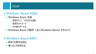 Goal
• Windows Azure を知る
• Windows Azure 全般
– 仮想マシン （今日の主題）
– 仮想ネットワーク
– その他のサービス

• Windows Azure の勘所（主にWindows Server を中心に）

• Windows Azure を使う
• 得手不得手を知る
• 使いどころを抑える
3

 