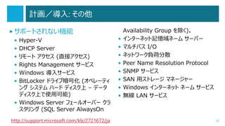 計画／導入: その他
• サポートされない機能
•
•
•
•
•
•

Hyper-V
DHCP Server
リモート アクセス (直接アクセス)
Rights Management サービス
Windows 導入サービス
BitLocker ドライブ暗号化 (オペレーティ
ング システム ハード ディスク上 – データ
ディスク上で使用可能)
• Windows Server フェールオーバー クラ
スタリング (SQL Server AlwaysOn
http://support.microsoft.com/kb/2721672/ja

•
•
•
•
•
•
•
•

Availability Group を除く)。
インターネット記憶域ネーム サーバー
マルチパス I/O
ネットワーク負荷分散
Peer Name Resolution Protocol
SNMP サービス
SAN 用ストレージ マネージャー
Windows インターネット ネーム サービス
無線 LAN サービス

32

 