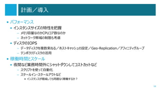 計画／導入
• パフォーマンス
• インスタンスサイズの特性を把握
– メモリ容量なのかCPUコア数なのか
– ネットワーク帯域の制限も考慮

• ディスクのIOPS
– データディスクを複数束ねる／ホストキャッシュの設定／Geo-Replication／アフィニティグループ
– テンポラリディスクの活用

• 稼働時間とスケール
• 夜間など業務時間外にシャットダウンしてコストカットなど
– スクリプトを使って自動化
– スケールイン・スケールアウトなど
• インスタンスが増減しても問題なく稼働するか？
34

 