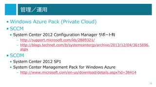 管理／運用
• Windows Azure Pack (Private Cloud)
• SCCM
• System Center 2012 Configuration Manager サポート有
– http://support.microsoft.com/kb/2889321/
– http://blogs.technet.com/b/systemcenterjp/archive/2013/12/04/3615696.
aspx

• SCOM
• System Center 2012 SP1
• System Center Management Pack for Windows Azure
– http://www.microsoft.com/en-us/download/details.aspx?id=38414
35

 