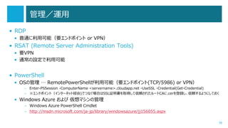 管理／運用
• RDP
• 普通に利用可能（要エンドポイント or VPN）

• RSAT (Remote Server Administration Tools)
• 要VPN
• 通常の設定で利用可能

• PowerShell
• OSの管理 … RemotePowerShellが利用可能（要エンドポイント(TCP/5986) or VPN）
– Enter-PSSession -ComputerName <servername>.cloudapp.net -UseSSL -Credential(Get-Credential)
– ※エンドポイント（インターネット経由)でつなぐ場合はSSL証明書を取得して信頼されたルートCAに.cerを登録し、信頼するようにしておく

• Windows Azure および 仮想マシンの管理
– Windows Azure PowerShell Cmdlet
– http://msdn.microsoft.com/ja-jp/library/windowsazure/jj156055.aspx
36

 