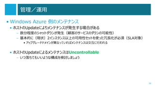 管理／運用
• Windows Azure 側のメンテナンス
• ホストのUpdateによりメンテナンスが発生する場合がある
– 数分程度のシャットダウンが発生（顧客のサービスのダウンの可能性）
– 基本的に（現状）2インスタンス以上の可用性セットを使った冗長化が必須（SLA対象）
• アップグレードドメインが異なっていればメンテナンスは交互に行われる

• ホストのUpdateによるメンテナンスはUncontrollable
– いつ落ちてもいいような構成を検討しましょう

39

 