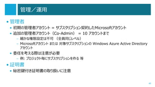 管理／運用
• 管理者
• 初期の管理者アカウント = サブスクリプション契約したMicrosoftアカウント
• 追加の管理者アカウント（Co-Admin） = 10 アカウントまで
– 細かな権限設定は不可 （全員同じレベル）
– Microsoftアカウント または 対象サブスクリプションの Windows Azure Active Directory
アカウント

• 委任を考える際は注意が必要
– 例: プロジェクト毎にサブスクリプションを作る 等

• 証明書
• 秘密鍵付き証明書の取り扱いに注意
40

 