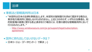 法律
• 準拠法と管轄裁判所は日本
• “本契約は日本の法律を準拠法とします。本契約の強制履行を求めて提訴する場合は、
東京地方裁判所に提起しなければなりません。上記にかかわらず、いずれの当事者も、知
的財産権の侵害に関する差止請求を行う場合には、任意の適切な管轄裁判所において
行えるものとします。”
– http://www.windowsazure.com/ja-jp/support/legal/subscriptionagreement/

• 国外に持ち出してはいけないデータは？
• 日本リージョン（データセンター）で解決 ;-)
41

 