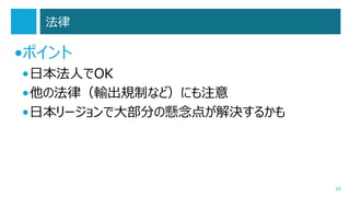 法律

•ポイント
•日本法人でOK
•他の法律（輸出規制など）にも注意
•日本リージョンで大部分の懸念点が解決するかも

43

 