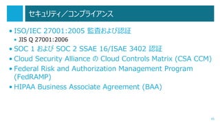 セキュリティ／コンプライアンス
• ISO/IEC 27001:2005 監査および認証
• JIS Q 27001:2006

• SOC 1 および SOC 2 SSAE 16/ISAE 3402 認証
• Cloud Security Alliance の Cloud Controls Matrix (CSA CCM)
• Federal Risk and Authorization Management Program
(FedRAMP)
• HIPAA Business Associate Agreement (BAA)

45

 