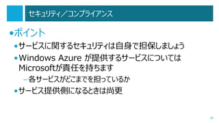 セキュリティ／コンプライアンス

•ポイント
•サービスに関するセキュリティは自身で担保しましょう
•Windows Azure が提供するサービスについては
Microsoftが責任を持ちます
– 各サービスがどこまでを担っているか

•サービス提供側になるときは尚更

46

 