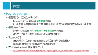課金
• Pay as you go
• 仮想マシン（コンピューティング）
– インスタンスサイズ・数に応じて分単位で課金
– シャットダウンは2種類あるので注意（OS上のシャットダウンと課金が発生しないシャットダウン）

• 仮想ネットワーク
– ネットワーク転送料（データセンターからの送信のみ課金）
– VPNゲートウェイ （利用可能になっている時間で課金）

• Storageなど
– VHDの保存 （Geo-Replicationはサイズ倍＋データ転送料も）
– Backup, Hyper-V Recovery Managerなど

• Windows Azure 料金計算ツール
– http://www.windowsazure.com/ja-jp/pricing/calculator/?scenario=full

47

 