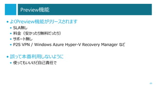 Preview機能
• よくPreview機能がリリースされます
•
•
•
•

SLA無し
料金（安かったり無料だったり）
サポート無し
P2S VPN / Windows Azure Hyper-V Recovery Manager など

• 誤って本番利用しないように
• 使ってもいいけど自己責任で

49

 