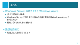 まとめ
• Windows Server 2012 R2 と Windows Azure
• 切っても切れない関係
• Windows Server 2012 R2 も含めて全体を考えればWindows Azure も
そう変わらない
• 制約はどんなものにも付き物です

• 発想を柔軟に
• 実現したいことはなんですか？

50

 