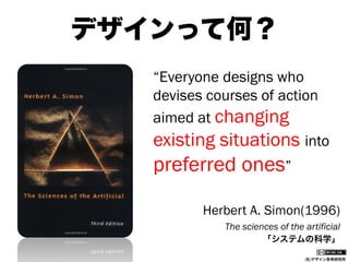 デザインって何？
“Everyone designs who
devises courses of action
aimed at changing
existing situations into

preferred ones”
Herbert A. Simon(1996)
The sciences of the artificial
「システムの科学」
(社)デザイン思考研究所

 