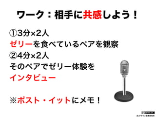 ワーク：相手に共感しよう！
①3分 2人
ゼリーを食べているペアを観察
②4分 2人
そのペアでゼリー体験を
インタビュー
※ポスト・イットにメモ！
(社)デザイン思考研究所

 