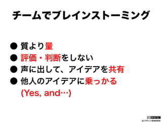 チームでブレインストーミング
●
●
●
●

質より量
評価・判断をしない
声に出して、アイデアを共有
他人のアイデアに乗っかる
(Yes, and…)

(社)デザイン思考研究所

 