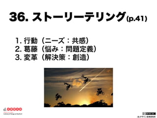 36. ストーリーテリング(p.41)
1.  行動（ニーズ：共感）
2.  葛藤（悩み：問題定義）
3.  変革（解決策：創造）

(社)デザイン思考研究所

 