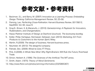 参考文献・参考資料
1.  Beckman, S.L. and Barry, M. (2007) Innovation as a Learning Process: Embedding
Design Thinking. California Management Review, 50, 25‒56.
2.  Fleming, Lee, Perfecting Cross-Pollination. Harvard Business Review, 00178012,
Sep2004, Vol. 82, issue 9.
3.  Gray,D., Brown, S. & Macanufo, J. (2010) Gamestorming: A Playbook for Innovators,
Rulebreakers, and Changemakers.
4.  Hasso Plattner Institute of Design at Stanford (d.school). The bootcamp bootleg.
5.  Kotler, Philip; Kartajaya, Hermawan; Setiawan, Iwan (2010) Marketing 3.0: From
Products to Costumers to the Human Spirit, Wiley.
6.  Martin, R.(2009) The design of business, Harvard business press.
7.  Neumeier, M. (2012) The designful company.
8.  Patnaik, Dev. (2009) Wired to Care, FT Press.
9.  Pink, D.(2006) A Whole New Mind: Why Right-Brainers Will Rule the Future, Riverhead
Trade.
10.  Simon, Herbert A. (1996) The Sciences of the Artiﬁcial, The MIT press.
11.  Smith, Adam. (1875) Theory of Moral Sentiments.
12.  http://www.ﬂickr.com/photos/winning-information/2325865367/

(社)デザイン思考研究所

 