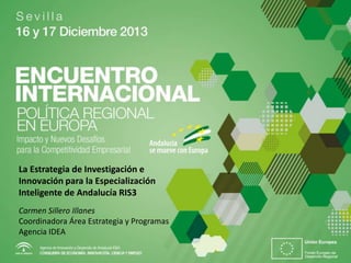 La Estrategia de Investigación e
Innovación para la Especialización
Inteligente de Andalucía RIS3
Carmen Sillero Illanes
Coordinadora Área Estrategia y Programas
Agencia IDEA

 