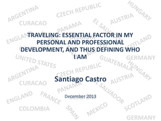 CURACAO

TRAVELING: ESSENTIAL FACTOR IN MY
BELGIUM
PERSONAL AND PROFESSIONAL
COLOMBIA
DEVELOPMENT, AND THUS DEFINING WHO
I AM
GERMANY

Santiago Castro
CURACAO
December 2013
BELGIUM

COLOMBIA
GERMANY

 