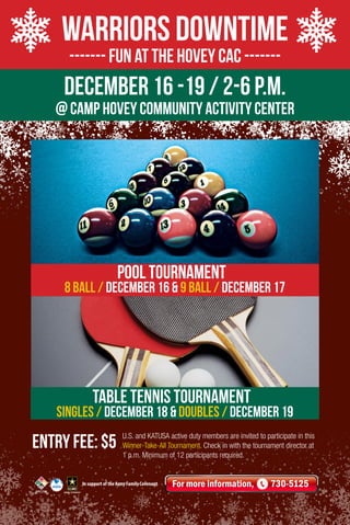 Warriors Downtime
------- Fun at the Hovey CAC -------

DECember 16 -19 / 2-6 p.m.

@ Camp Hovey COMMUNITY ACTIVITY Center

pool Tournament

8 ball / December 16 & 9 ball / December 17

Table tennis tournament

Singles / December 18 & Doubles / December 19

Entry Fee: $5

U.S. and KATUSA active duty members are invited to participate in this
Winner-Take-All Tournament. Check in with the tournament director at
1 p.m. Minimum of 12 participants required.

In support of the Army Family Covenant

For more information,

730-5125

 